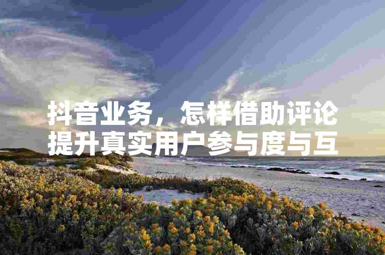 抖音业务，怎样借助评论提升真实用户参与度与互动性？