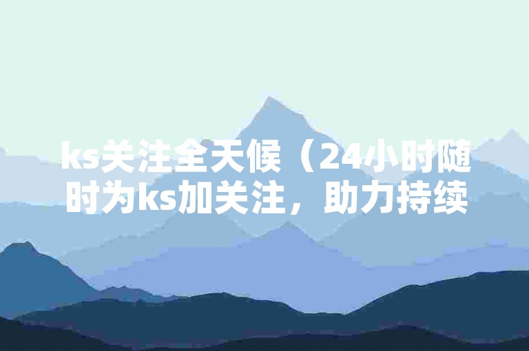 ks关注全天候（24小时随时为ks加关注，助力持续涨粉）
