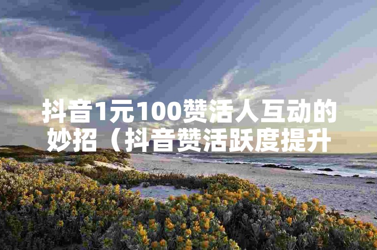 抖音1元100赞活人互动的妙招（抖音赞活跃度提升的1元100赞妙招）