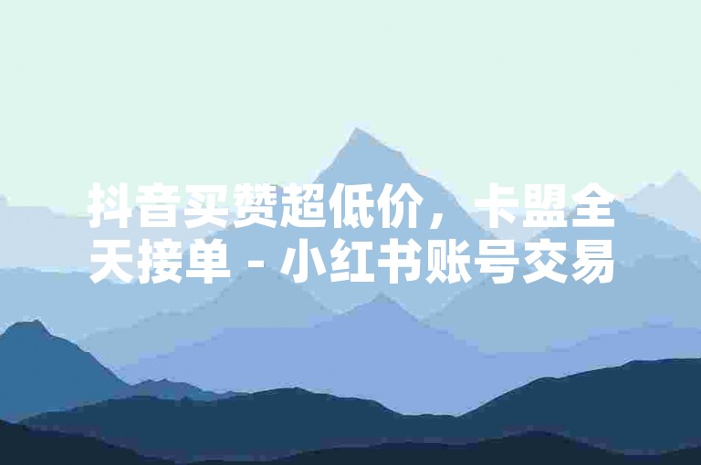 抖音买赞超低价，卡盟全天接单 - 小红书账号交易 - 卡盟开钻稳到账