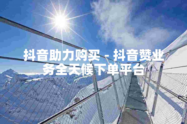 抖音助力购买 - 抖音赞业务全天候下单平台