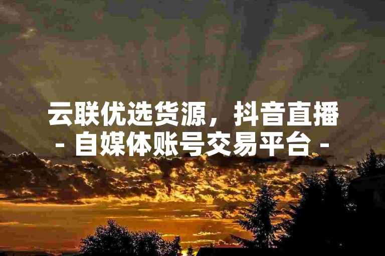 云联优选货源，抖音直播 - 自媒体账号交易平台 - ks实时下单商城
