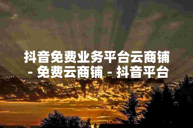 抖音免费业务平台云商铺 - 免费云商铺 - 抖音平台助您便捷立业！