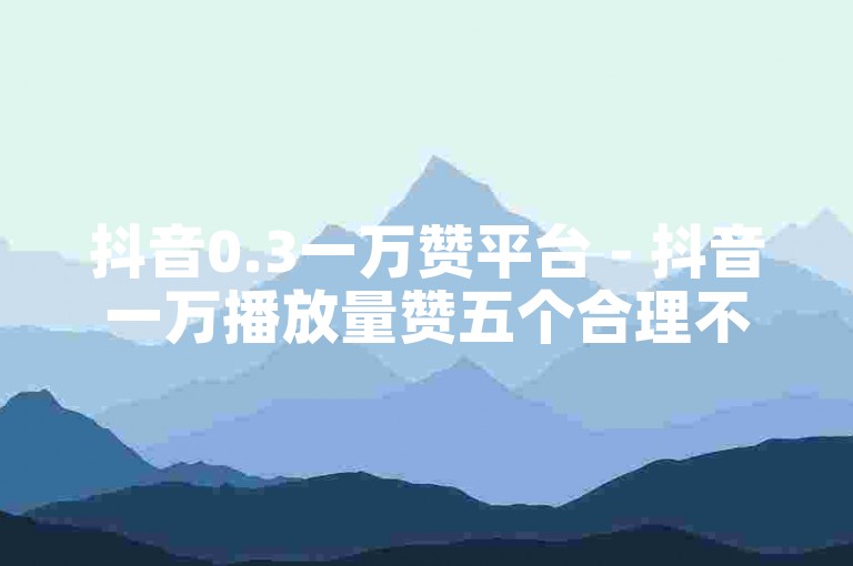 抖音0.3一万赞平台 - 抖音一万播放量赞五个合理不