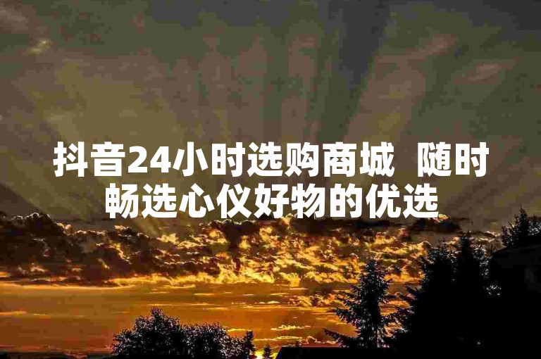 抖音24小时选购商城  随时畅选心仪好物的优选