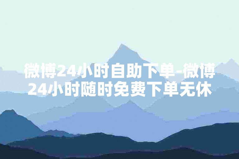微博24小时自助下单-微博24小时随时免费下单无休-微博真粉互动平台 稳定不掉粉-流量助手APP激情再启！