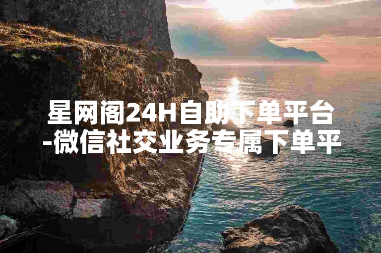 星网阁24H自助下单平台-微信社交业务专属下单平台