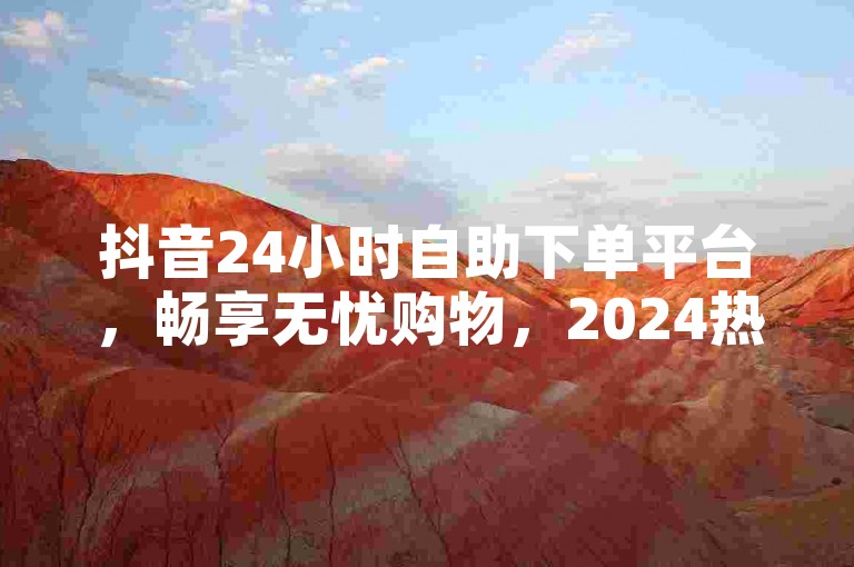 抖音24小时自助下单平台，畅享无忧购物，2024热门之选！