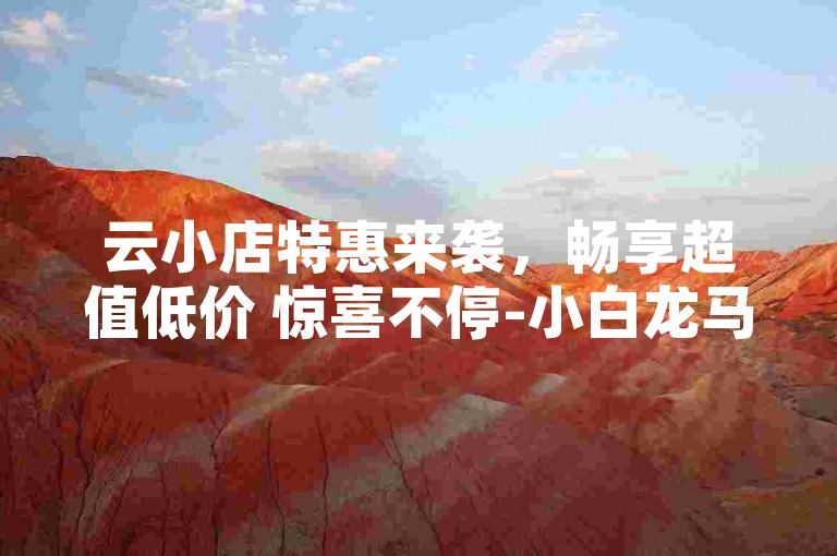 云小店特惠来袭，畅享超值低价 惊喜不停-小白龙马山有限责任公司