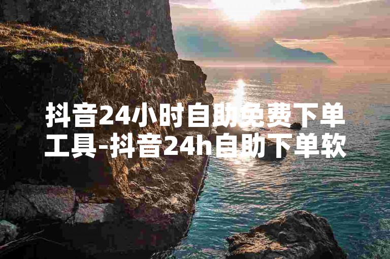 抖音24小时自助免费下单工具-抖音24h自助下单软件免费试用，速来体验！