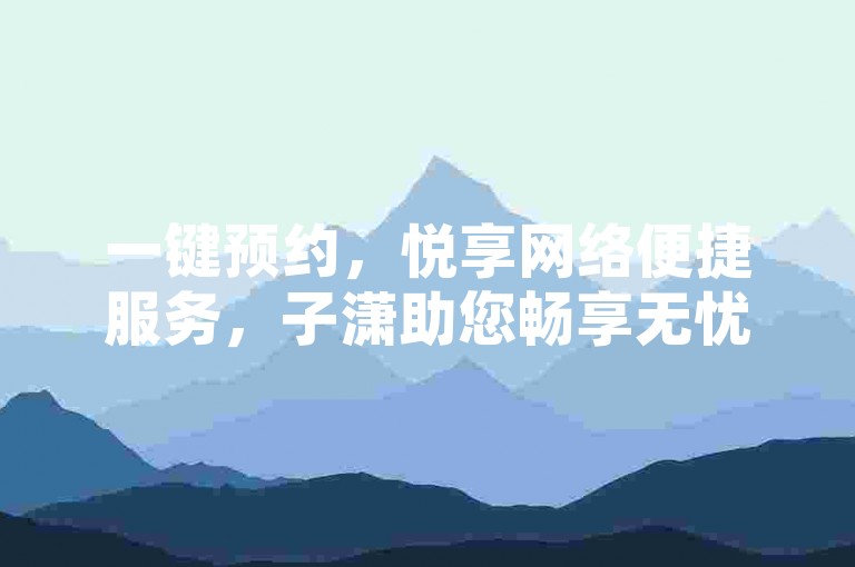 一键预约，悦享网络便捷服务，子潇助您畅享无忧体验