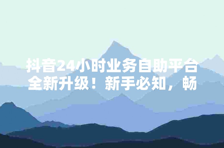 抖音24小时业务自助平台全新升级！新手必知，畅享便捷服务！