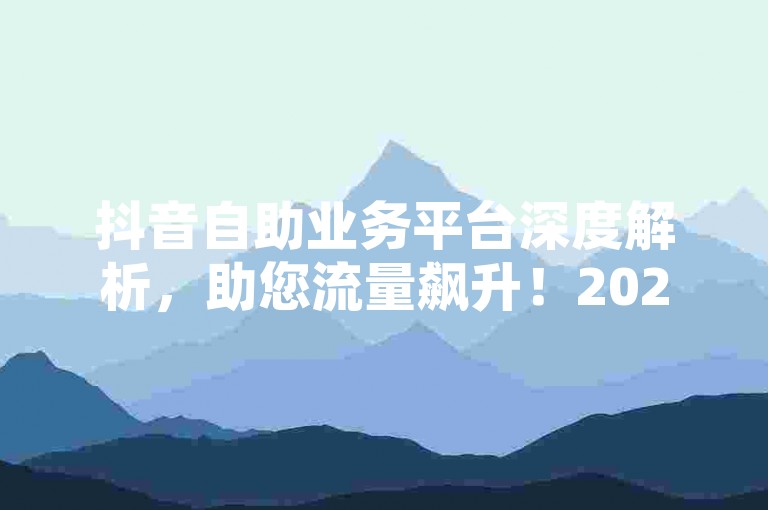 抖音自助业务平台深度解析，助您流量飙升！2024必备刷微博粉丝量网址-便捷下单平台-网红推手