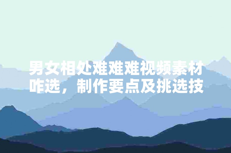 男女相处难难难视频素材咋选，制作要点及挑选技巧详解