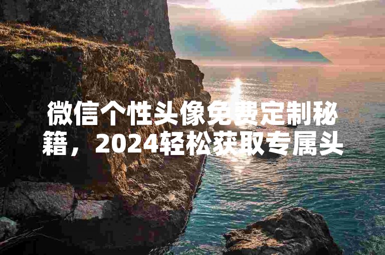 微信个性头像免费定制秘籍，2024轻松获取专属头像攻略！