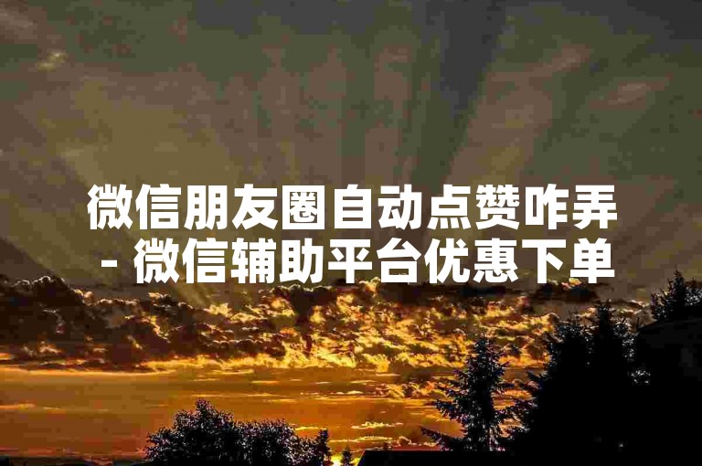 微信朋友圈自动点赞咋弄 - 微信辅助平台优惠下单