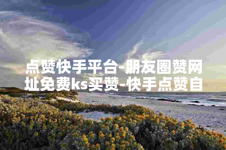 点赞快手平台-朋友圈赞网址免费ks买赞-快手点赞自助网站速赞超实惠