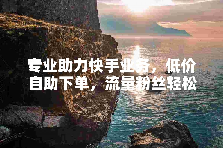 专业助力快手业务，低价自助下单，流量粉丝轻松涨 - 网红成长好帮手