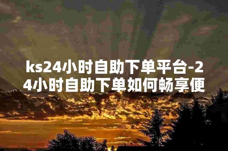ks24小时自助下单平台-24小时自助下单如何畅享便捷服务-网红涨粉秘籍-快手买赞实惠