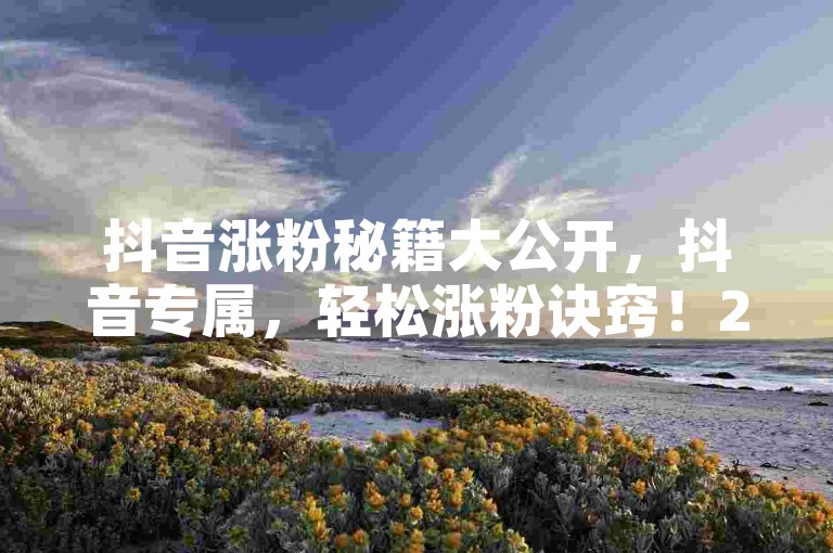 抖音涨粉秘籍大公开，抖音专属，轻松涨粉诀窍！2025必备