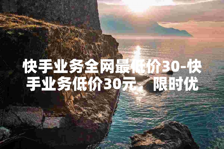 快手业务全网最低价30-快手业务低价30元，限时优惠，赶紧下单