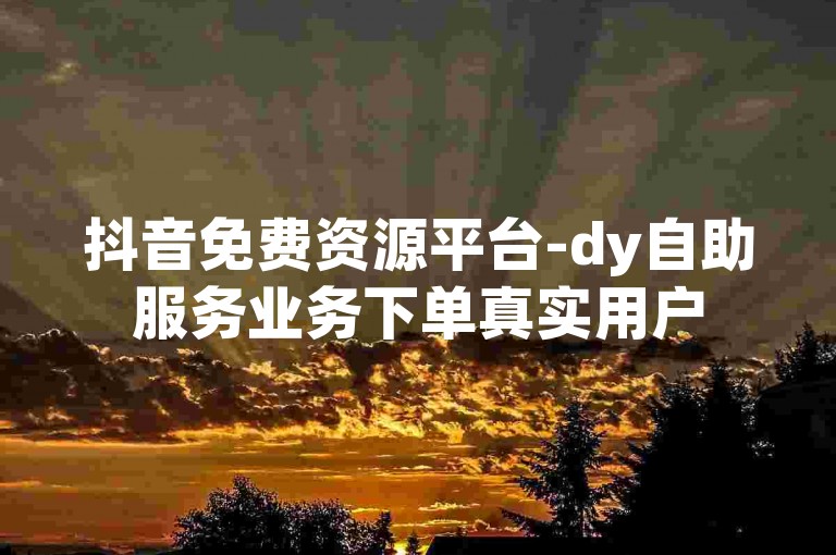 抖音免费资源平台-dy自助服务业务下单真实用户