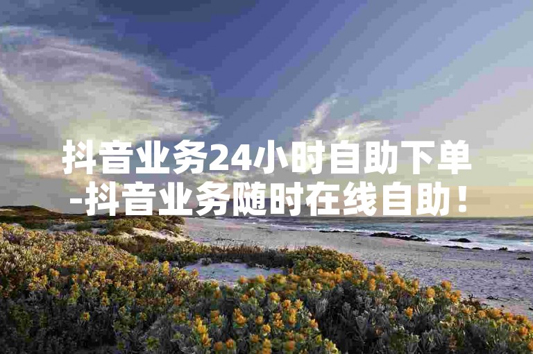 抖音业务24小时自助下单-抖音业务随时在线自助！-小红书卡盟低价下单-小红书点赞下单攻略！
