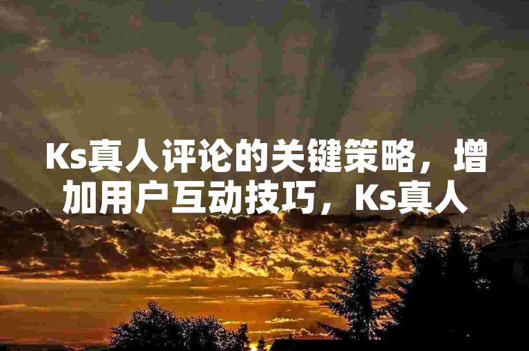 Ks真人评论的关键策略，增加用户互动技巧，Ks真人评论有效方法！新手必知！-评论接单陷阱