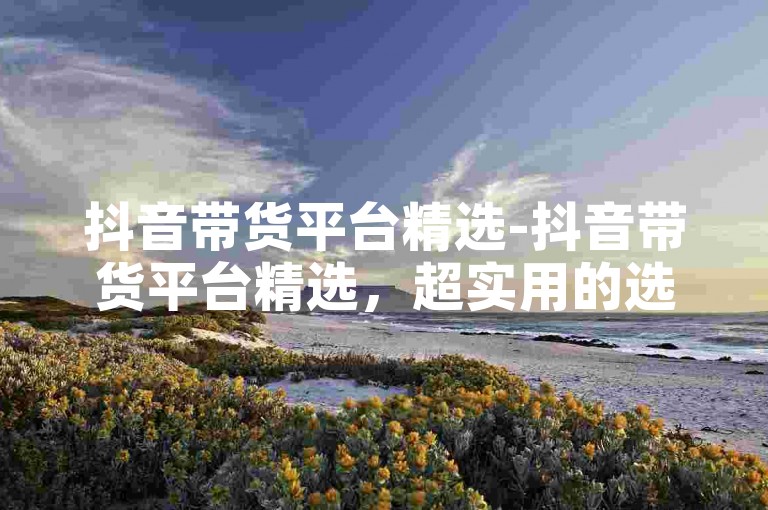 抖音带货平台精选-抖音带货平台精选，超实用的选品攻略大集合
