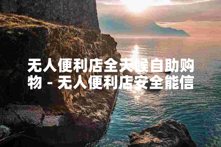无人便利店全天候自助购物 - 无人便利店安全能信吗