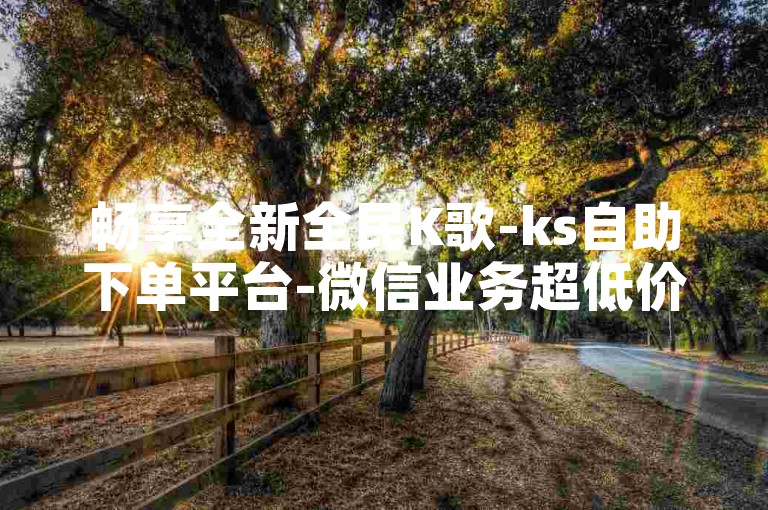 畅享全新全民K歌-ks自助下单平台-微信业务超低价-微博小红书千部视频资源