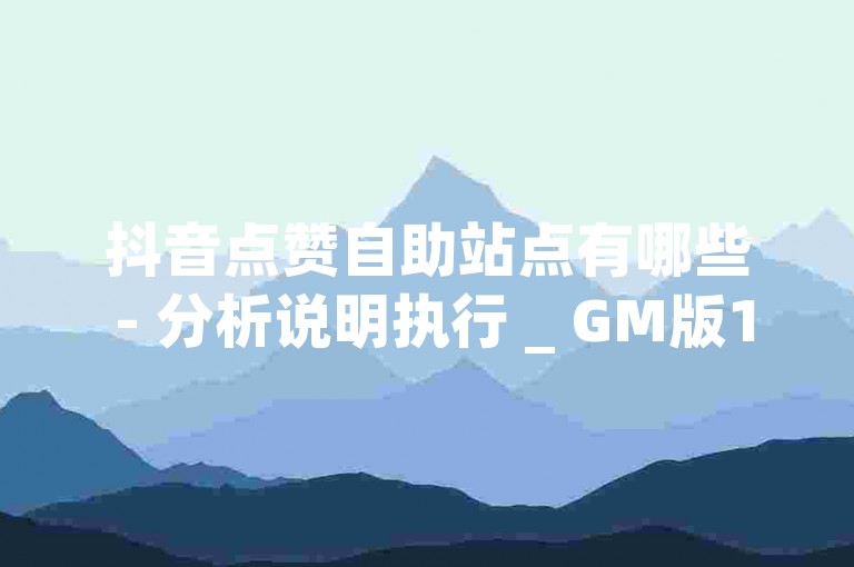 抖音点赞自助站点有哪些 - 分析说明执行 _ GM版169.324.25