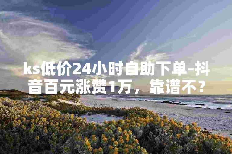ks低价24小时自助下单-抖音百元涨赞1万，靠谱不？