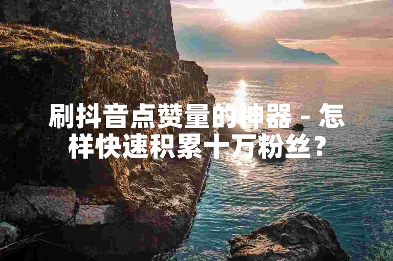 刷抖音点赞量的神器 - 怎样快速积累十万粉丝？