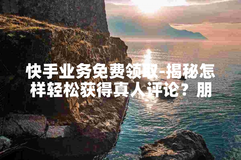 快手业务免费领取-揭秘怎样轻松获得真人评论？朋友圈动态互动秘籍公开