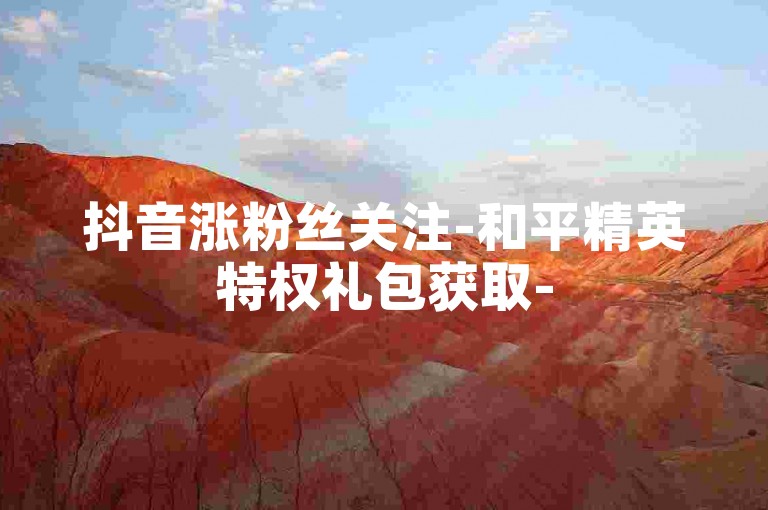 抖音涨粉丝关注-和平精英特权礼包获取-50粉1元自助下单-24h业务自助平台