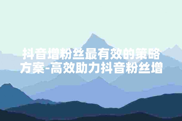 抖音增粉丝最有效的策略方案-高效助力抖音粉丝增长的实用策略及操作指南