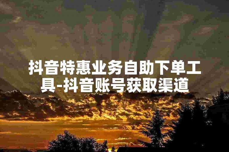 抖音特惠业务自助下单工具-抖音账号获取渠道