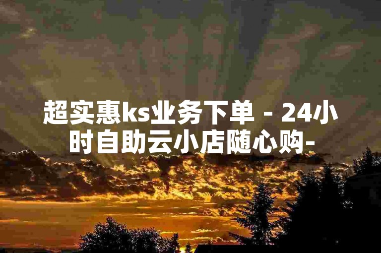 超实惠ks业务下单 - 24小时自助云小店随心购-