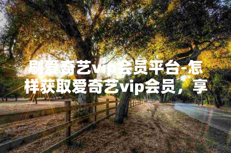 刷爱奇艺vip会员平台-怎样获取爱奇艺vip会员，享超值折扣