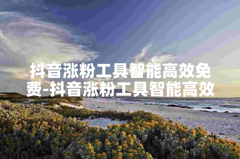 抖音涨粉工具智能高效免费-抖音涨粉工具智能高效真免费