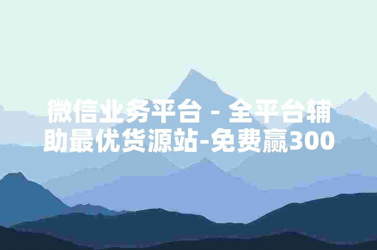 微信业务平台 - 全平台辅助最优货源站-免费赢3000次评论，速来参与！