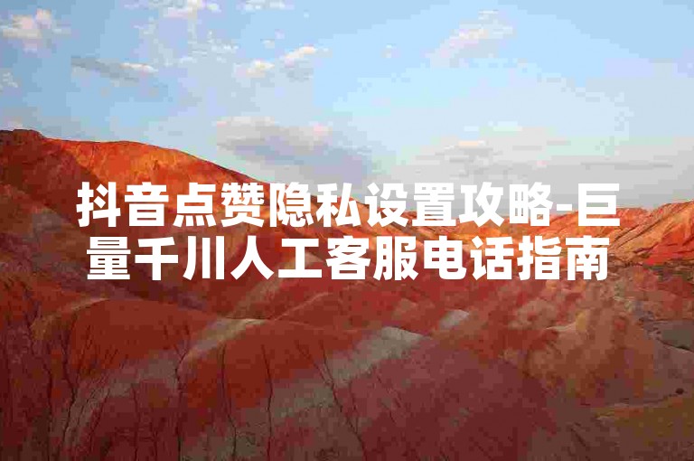 抖音点赞隐私设置攻略-巨量千川人工客服电话指南