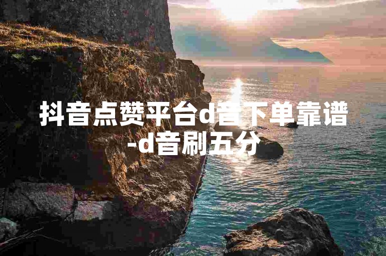 抖音点赞平台d音下单靠谱-d音刷五分500赞-抖音业务平台全天服务-李华张明专属攻略