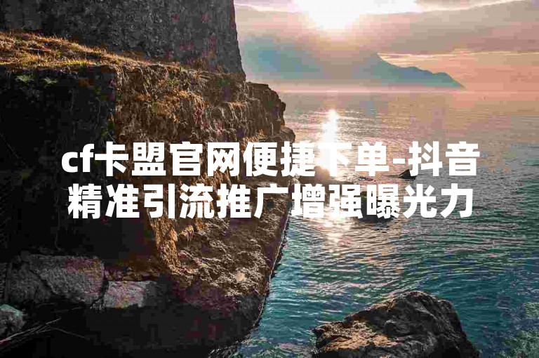 cf卡盟官网便捷下单-抖音精准引流推广增强曝光力度