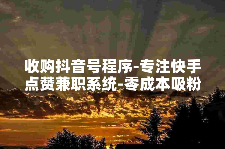 收购抖音号程序-专注快手点赞兼职系统-零成本吸粉营销站点-热搜涨粉助手