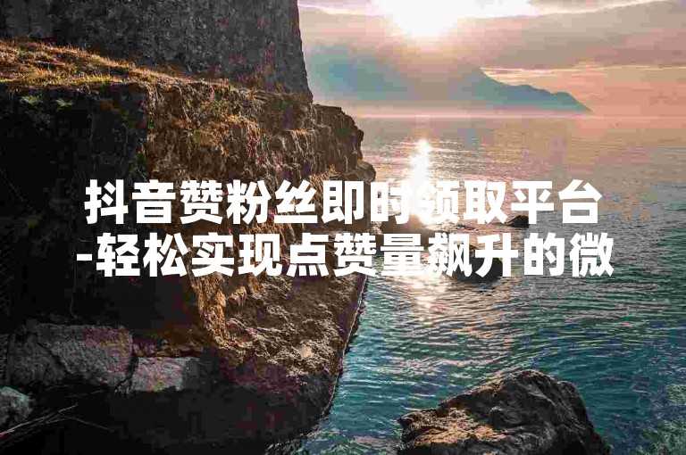 抖音赞粉丝即时领取平台-轻松实现点赞量飙升的微信技巧指南