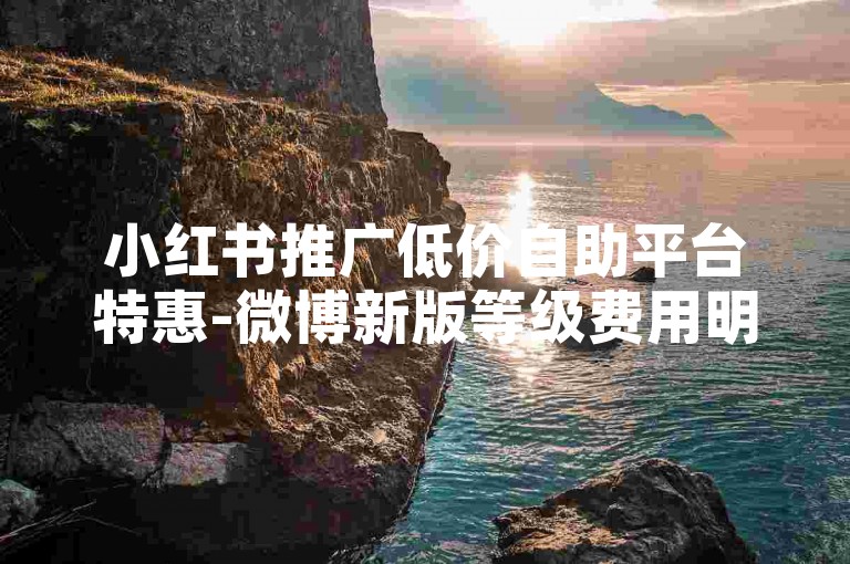 小红书推广低价自助平台特惠-微博新版等级费用明细及报价调整