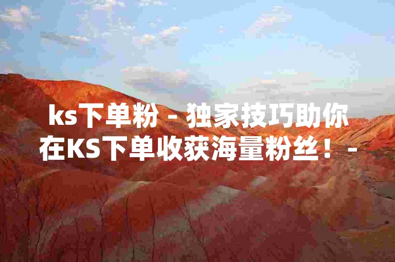 ks下单粉 - 独家技巧助你在KS下单收获海量粉丝！-充快手流量方法 - 淘宝助力平台 - dy点赞入口