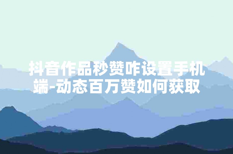 抖音作品秒赞咋设置手机端-动态百万赞如何获取